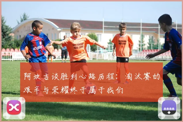 阿坎吉谈胜利心路历程：淘汰赛的艰辛与荣耀终于属于我们