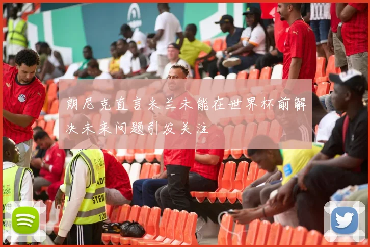 朗尼克直言米兰未能在世界杯前解决未来问题引发关注
